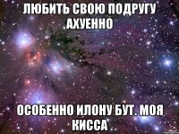 Любить свою подругу ахуенно особенно Илону Бут. Моя Кисса