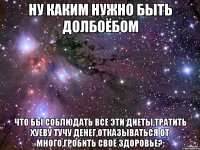 ну каким нужно быть долбоёбом что бы соблюдать все эти диеты,тратить хуеву тучу денег,отказываться от много,гробить своё здоровье?: