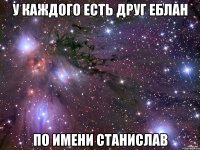 У каждого есть друг еблан По имени Станислав