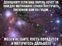 Девушки!!! Если ваш парень хочет за каждое матюканое слово постучать писюном вам по губам, мозги не ебите, пусть порадутся и материтесь дальше)))