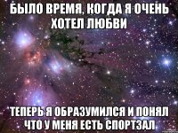 БЫЛО ВРЕМЯ, КОГДА Я ОЧЕНЬ ХОТЕЛ ЛЮБВИ ТЕПЕРЬ Я ОБРАЗУМИЛСЯ И ПОНЯЛ ЧТО У МЕНЯ ЕСТЬ СПОРТЗАЛ