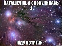 Наташечка, я соскучилась :( Жду встречи :*