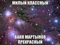 МИЛЫЙ КЛАССНЫЙ ВАНЯ МАРТЫНОВ ПРЕКРАСНЫЙ