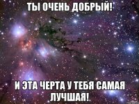 Ты очень добрый! и эта черта у тебя самая лучшая!