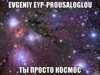 Evgeniy Eyp-Prousaloglou ты просто космос