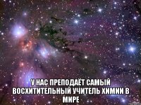  У нас преподаёт самый восхитительный учитель химии в мире