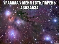 УРААААА,у меня есть парень азазааза 