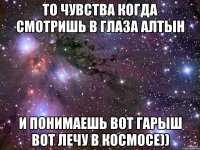 то чувства когда смотришь в глаза алтын и понимаешь вот гарыш вот лечу в космосе))