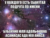 У каждого есть ебанутая подруга по имени Бубенчик Юля Адольфовна Асамасас Ада Нео Амаса