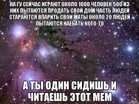 На ГУ сейчас играют около 1000 человек 500 из них пытаются продать свой дом Часть людей стараются впарить свои маты Около 20 людей пытаются наебать кого-то А ты один сидишь и читаешь этот мем