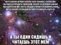 На ГУ сейчас играют около 1000 человек. 500 из них пытаются продать свой дом. Около 50 человек сейчас находятся на МП. Часть людей стараются впарить свои маты Около 20 людей пытаются наебать кого-то. А ты один сидишь и читаешь этот мем