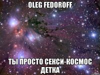 Oleg Fedoroff ты просто секси-космос детка