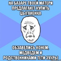 на базаре твоей матери предлагают купить цыганенка обзавелись конем, медведем и родственниками тети зухры