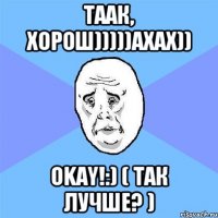 таак, хорош)))))ахах)) okay!:) ( так лучше? )