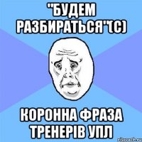 "будем разбираться"(с) коронна фраза тренерів упл