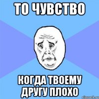 то чувство когда твоему другу плохо