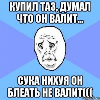 купил таз, думал что он валит... сука нихуя он блеать не валит(((