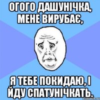 огого Дашунічка, мене вирубає, я тебе покидаю, і йду спатунічкать.