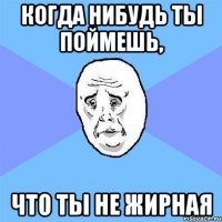 когда нибудь ты поймешь, что ты не жирная