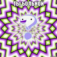 ты больной 