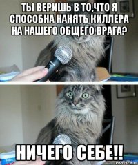 ты веришь в то,что я способна нанять киллера на нашего общего врага? ничего себе!!