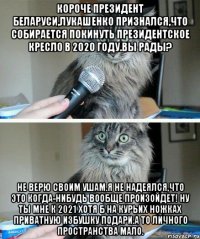 короче президент беларуси,лукашенко признался,что собирается покинуть президентское кресло в 2020 году.вы рады? не верю своим ушам.я не надеялся,что это когда-нибудь вообще произойдет! ну ты мне к 2021 хотя б на курьих ножках приватную избушку подари.а то личного пространства мало.