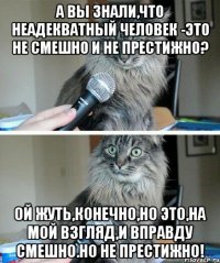 а вы знали,что неадекватный человек -это не смешно и не престижно? ой жуть,конечно,но это,на мой взгляд,и вправду смешно.но не престижно!