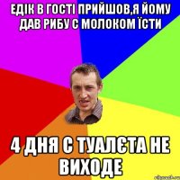 едік в гості прийшов,я йому дав рибу с молоком їсти 4 дня с туалєта не виходе