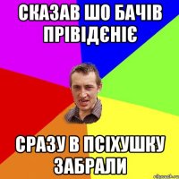 сказав шо бачів прівідєніє сразу в псіхушку забрали