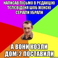 написав пісьмо в рєдакцію тєлєвіденя шоб женскі серіали убрали а вони козли дом-2 поставили