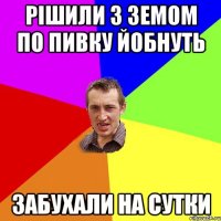 рішили з земом по пивку йобнуть забухали на сутки