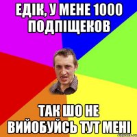 едік, у мене 1000 подпіщеков так шо не вийобуйсь тут мені