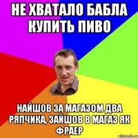 не хватало бабла купить пиво найшов за магазом два ряпчика, зайшов в магаз як фраер