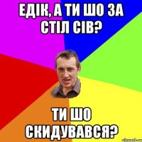 едік, а ти шо за стіл сів? ти шо скидувався?