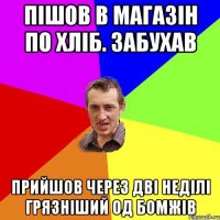 пішов в магазін по хліб. забухав прийшов через дві неділі грязніший од бомжів