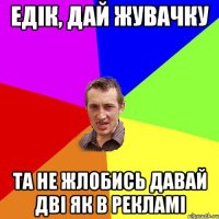 едік, дай жувачку та не жлобись давай дві як в рекламі