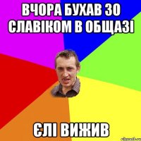 вчора бухав зо славіком в общазі єлі вижив