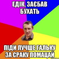 едік, заєбав бухать піди лучше гальку за сраку помацай