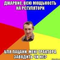 джарвис, всю мощьность на рєгулятори бля пацани, мені трактора заводить чи нє?