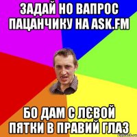 задай но вапрос пацанчику на ask.fm бо дам с лєвой пятки в правий глаз