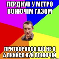 перднув у метро вонючім газом притворявся,шо не я а якийся хуй вонючій