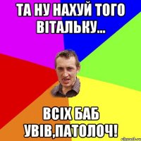 та ну нахуй того вітальку... всіх баб увів,патолоч!