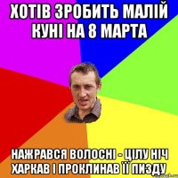 хотів зробить малій куні на 8 марта нажрався волосні - цілу ніч харкав і проклинав її пизду