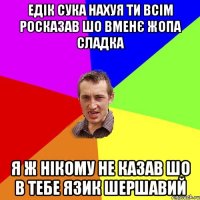 едік сука нахуя ти всім росказав шо вменє жопа сладка я ж нікому не казав шо в тебе язик шершавий