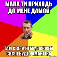 мала ти приходь до мене дамой там света нема,зажжем свєчі.буде рамантіка