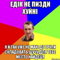 едік не пизди хуйні я й так уже не маю де трупи складовать.шучу,для тебе место найдеця