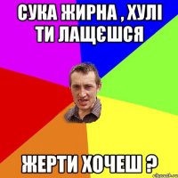 сука жирна , хулі ти лащєшся жерти хочеш ?