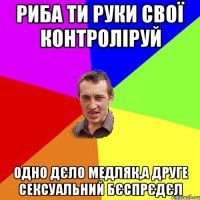 риба ти руки свої контроліруй одно дєло медляк,а друге сексуальний бєспрєдєл