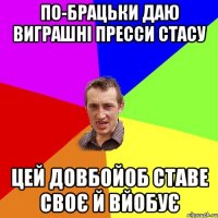 по-брацьки даю виграшні пресси стасу цей довбойоб ставе своє й вйобує