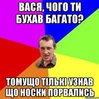 вася, чого ти бухав багато? томущо тількі узнав що носки порвались